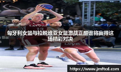 匈牙利女篮与拉脱维亚女篮激战正酣谁将赢得这场精彩对决